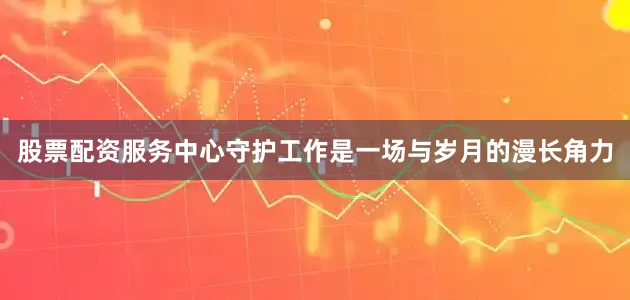 股票配资服务中心守护工作是一场与岁月的漫长角力